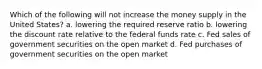 Which of the following will not increase the money supply in the United States? a. lowering the required reserve ratio b. lowering the discount rate relative to the federal funds rate c. Fed sales of government securities on the open market d. Fed purchases of government securities on the open market