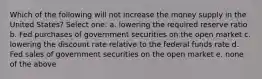 Which of the following will not increase the money supply in the United States? Select one: a. lowering the required reserve ratio b. Fed purchases of government securities on the open market c. lowering the discount rate relative to the federal funds rate d. Fed sales of government securities on the open market e. none of the above