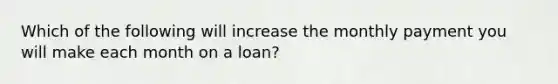 Which of the following will increase the monthly payment you will make each month on a loan?