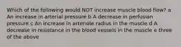 Which of the following would NOT increase muscle blood flow? a An increase in arterial pressure b A decrease in perfusion pressure c An increase in arteriole radius in the muscle d A decrease in resistance in the blood vessels in the muscle e three of the above