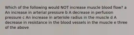 Which of the following would NOT increase muscle blood flow? a An increase in arterial pressure b A decrease in perfusion pressure c An increase in arteriole radius in the muscle d A decrease in resistance in <a href='https://www.questionai.com/knowledge/k7oXMfj7lk-the-blood' class='anchor-knowledge'>the blood</a> vessels in the muscle e three of the above