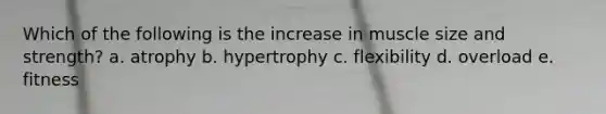 Which of the following is the increase in muscle size and strength? a. atrophy b. hypertrophy c. flexibility d. overload e. fitness