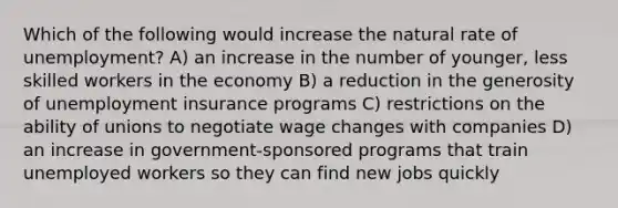 Which of the following would increase the natural rate of unemployment? A) an increase in the number of younger, less skilled workers in the economy B) a reduction in the generosity of unemployment insurance programs C) restrictions on the ability of unions to negotiate wage changes with companies D) an increase in government-sponsored programs that train unemployed workers so they can find new jobs quickly