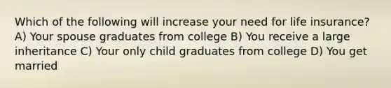 Which of the following will increase your need for life insurance? A) Your spouse graduates from college B) You receive a large inheritance C) Your only child graduates from college D) You get married