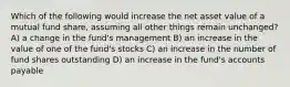 Which of the following would increase the net asset value of a mutual fund share, assuming all other things remain unchanged? A) a change in the fund's management B) an increase in the value of one of the fund's stocks C) an increase in the number of fund shares outstanding D) an increase in the fund's accounts payable