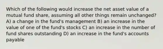 Which of the following would increase the net asset value of a mutual fund share, assuming all other things remain unchanged? A) a change in the fund's management B) an increase in the value of one of the fund's stocks C) an increase in the number of fund shares outstanding D) an increase in the fund's accounts payable