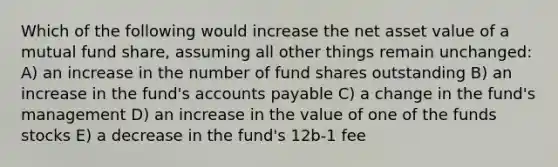 Which of the following would increase the net asset value of a mutual fund share, assuming all other things remain unchanged: A) an increase in the number of fund shares outstanding B) an increase in the fund's accounts payable C) a change in the fund's management D) an increase in the value of one of the funds stocks E) a decrease in the fund's 12b-1 fee