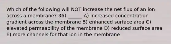 Which of the following will NOT increase the net flux of an ion across a membrane? 36) ______ A) increased concentration gradient across the membrane B) enhanced surface area C) elevated permeability of the membrane D) reduced surface area E) more channels for that ion in the membrane