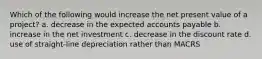 Which of the following would increase the net present value of a project? a. decrease in the expected accounts payable b. increase in the net investment c. decrease in the discount rate d. use of straight-line depreciation rather than MACRS