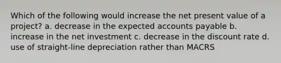 Which of the following would increase the net present value of a project? a. decrease in the expected accounts payable b. increase in the net investment c. decrease in the discount rate d. use of straight-line depreciation rather than MACRS