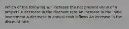 Which of the following will increase the net present value of a project? A decrease in the discount rate An increase in the initial investment A decrease in annual cash inflows An increase in the discount rate