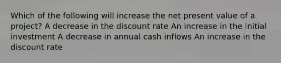 Which of the following will increase the net present value of a project? A decrease in the discount rate An increase in the initial investment A decrease in annual cash inflows An increase in the discount rate