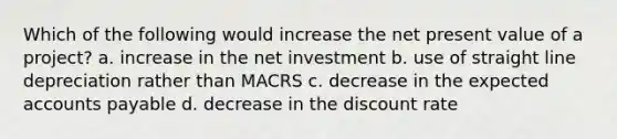 Which of the following would increase the net present value of a project? a. increase in the net investment b. use of straight line depreciation rather than MACRS c. decrease in the expected accounts payable d. decrease in the discount rate