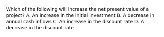 Which of the following will increase the net present value of a project? A. An increase in the initial investment B. A decrease in annual cash inflows C. An increase in the discount rate D. A decrease in the discount rate