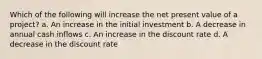 Which of the following will increase the net present value of a project? a. An increase in the initial investment b. A decrease in annual cash inflows c. An increase in the discount rate d. A decrease in the discount rate