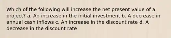 Which of the following will increase the net present value of a project? a. An increase in the initial investment b. A decrease in annual cash inflows c. An increase in the discount rate d. A decrease in the discount rate