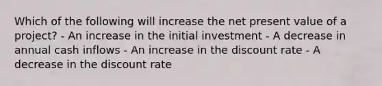 Which of the following will increase the net present value of a project? - An increase in the initial investment - A decrease in annual cash inflows - An increase in the discount rate - A decrease in the discount rate