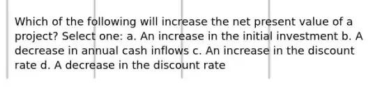 Which of the following will increase the net present value of a project? Select one: a. An increase in the initial investment b. A decrease in annual cash inflows c. An increase in the discount rate d. A decrease in the discount rate