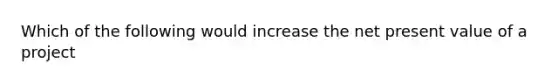 Which of the following would increase the net present value of a project