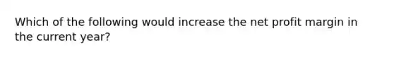 Which of the following would increase the net profit margin in the current year?