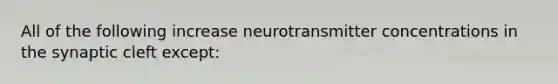 All of the following increase neurotransmitter concentrations in the synaptic cleft except: