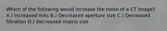 Which of the following would increase the noise of a CT image? A.) Increased mAs B.) Decreased aperture size C.) Decreased filtration D.) Decreased matrix size