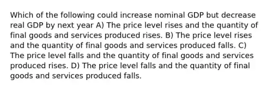 Which of the following could increase nominal GDP but decrease real GDP by next year A) The price level rises and the quantity of final goods and services produced rises. B) The price level rises and the quantity of final goods and services produced falls. C) The price level falls and the quantity of final goods and services produced rises. D) The price level falls and the quantity of final goods and services produced falls.