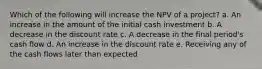 Which of the following will increase the NPV of a project? a. An increase in the amount of the initial cash investment b. A decrease in the discount rate c. A decrease in the final period's cash flow d. An increase in the discount rate e. Receiving any of the cash flows later than expected