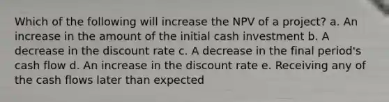 Which of the following will increase the NPV of a project? a. An increase in the amount of the initial cash investment b. A decrease in the discount rate c. A decrease in the final period's cash flow d. An increase in the discount rate e. Receiving any of the cash flows later than expected