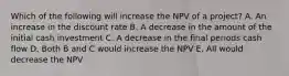 Which of the following will increase the NPV of a project? A. An increase in the discount rate B. A decrease in the amount of the initial cash investment C. A decrease in the final periods cash flow D. Both B and C would increase the NPV E. All would decrease the NPV