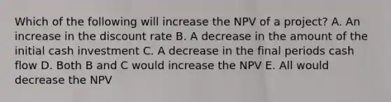 Which of the following will increase the NPV of a project? A. An increase in the discount rate B. A decrease in the amount of the initial cash investment C. A decrease in the final periods cash flow D. Both B and C would increase the NPV E. All would decrease the NPV