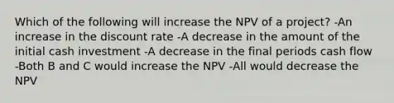 Which of the following will increase the NPV of a project? -An increase in the discount rate -A decrease in the amount of the initial cash investment -A decrease in the final periods cash flow -Both B and C would increase the NPV -All would decrease the NPV