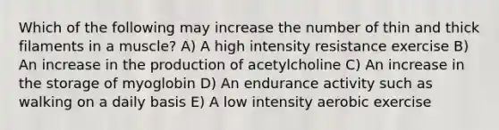 Which of the following may increase the number of thin and thick filaments in a muscle? A) A high intensity resistance exercise B) An increase in the production of acetylcholine C) An increase in the storage of myoglobin D) An endurance activity such as walking on a daily basis E) A low intensity aerobic exercise