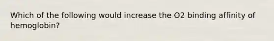 Which of the following would increase the O2 binding affinity of hemoglobin?