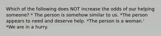 Which of the following does NOT increase the odds of our helping someone? * The person is somehow similar to us. *The person appears to need and deserve help. *The person is a woman.' *We are in a hurry.