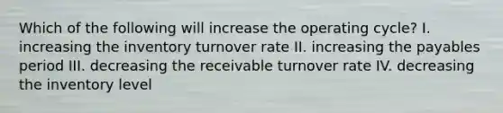 Which of the following will increase the operating cycle? I. increasing the inventory turnover rate II. increasing the payables period III. decreasing the receivable turnover rate IV. decreasing the inventory level