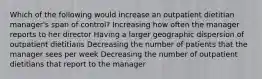 Which of the following would increase an outpatient dietitian manager's span of control? Increasing how often the manager reports to her director Having a larger geographic dispersion of outpatient dietitians Decreasing the number of patients that the manager sees per week Decreasing the number of outpatient dietitians that report to the manager