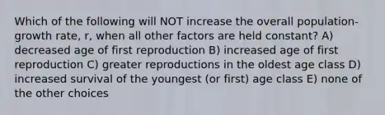 Which of the following will NOT increase the overall population-growth rate, r, when all other factors are held constant? A) decreased age of first reproduction B) increased age of first reproduction C) greater reproductions in the oldest age class D) increased survival of the youngest (or first) age class E) none of the other choices