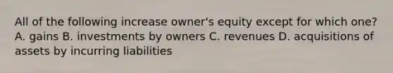 All of the following increase owner's equity except for which one? A. gains B. investments by owners C. revenues D. acquisitions of assets by incurring liabilities