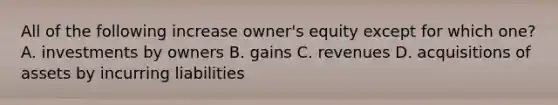 All of the following increase owner's equity except for which one? A. investments by owners B. gains C. revenues D. acquisitions of assets by incurring liabilities