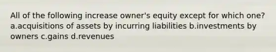 All of the following increase owner's equity except for which one? a.acquisitions of assets by incurring liabilities b.investments by owners c.gains d.revenues