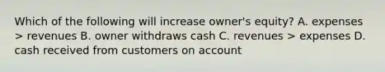 Which of the following will increase owner's equity? A. expenses > revenues B. owner withdraws cash C. revenues > expenses D. cash received from customers on account