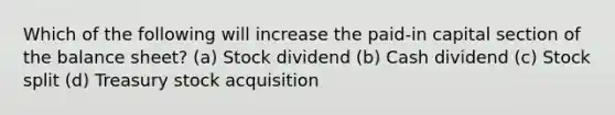 Which of the following will increase the paid-in capital section of the balance sheet? (a) Stock dividend (b) Cash dividend (c) Stock split (d) Treasury stock acquisition