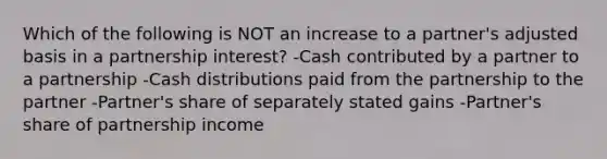 Which of the following is NOT an increase to a partner's adjusted basis in a partnership interest? -Cash contributed by a partner to a partnership -Cash distributions paid from the partnership to the partner -Partner's share of separately stated gains -Partner's share of partnership income