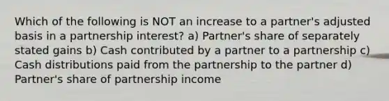 Which of the following is NOT an increase to a partner's adjusted basis in a partnership interest? a) Partner's share of separately stated gains b) Cash contributed by a partner to a partnership c) Cash distributions paid from the partnership to the partner d) Partner's share of partnership income