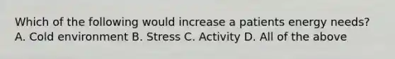 Which of the following would increase a patients energy needs? A. Cold environment B. Stress C. Activity D. All of the above