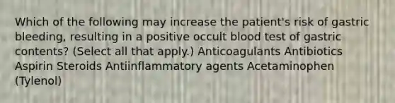 Which of the following may increase the patient's risk of gastric bleeding, resulting in a positive occult blood test of gastric contents? (Select all that apply.) Anticoagulants Antibiotics Aspirin Steroids Antiinflammatory agents Acetaminophen (Tylenol)