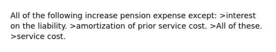 All of the following increase pension expense except: >interest on the liability. >amortization of prior service cost. >All of these. >service cost.