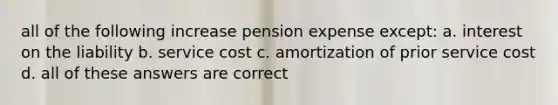 all of the following increase pension expense except: a. interest on the liability b. service cost c. amortization of prior service cost d. all of these answers are correct