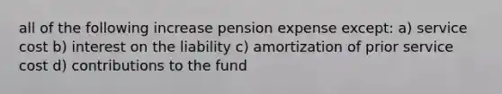 all of the following increase pension expense except: a) service cost b) interest on the liability c) amortization of prior service cost d) contributions to the fund